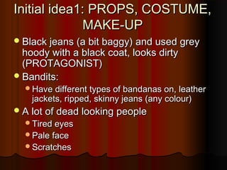 Initial idea1: PROPS, COSTUME,Initial idea1: PROPS, COSTUME,
MAKE-UPMAKE-UP
Black jeans (a bit baggy) and used greyBlack jeans (a bit baggy) and used grey
hoody with a black coat, looks dirtyhoody with a black coat, looks dirty
(PROTAGONIST)(PROTAGONIST)
Bandits:Bandits:
Have different types of bandanas on, leatherHave different types of bandanas on, leather
jackets, ripped, skinny jeans (any colour)jackets, ripped, skinny jeans (any colour)
A lot of dead looking peopleA lot of dead looking people
Tired eyesTired eyes
Pale facePale face
ScratchesScratches
 