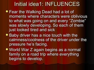 Initial idea1: INFLUENCESInitial idea1: INFLUENCES
Fear the Walking Dead had a lot ofFear the Walking Dead had a lot of
moments where characters were obliviousmoments where characters were oblivious
to what was going on and every ”Zombie”to what was going on and every ”Zombie”
was slowly developing. So each of themwas slowly developing. So each of them
just looked tired and sickjust looked tired and sick
Baby driver has a nice touch with theBaby driver has a nice touch with the
calmness/coolness of the driver under thecalmness/coolness of the driver under the
pressurepressure he’she’s facing.facing.
World War Z again begins as a normalWorld War Z again begins as a normal
family on a road trip where everythingfamily on a road trip where everything
begins to develop.begins to develop.
 