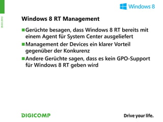 Windows 8 RT Management
28.03.2012




              Gerüchte besagen, dass Windows 8 RT bereits mit
               einem Agent für System Center ausgeliefert
              Management der Devices ein klarer Vorteil
               gegenüber der Konkurenz
              Andere Gerüchte sagen, dass es kein GPO-Support
               für Windows 8 RT geben wird
 