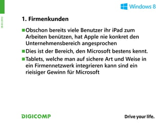 1. Firmenkunden
28.03.2012




              Obschon bereits viele Benutzer ihr iPad zum
               Arbeiten benützen, hat Apple nie konkret den
               Unternehmensbereich angesprochen
              Dies ist der Bereich, den Microsoft bestens kennt.
              Tablets, welche man auf sichere Art und Weise in
               ein Firmennetzwerk integrieren kann sind ein
               rieisiger Gewinn für Microsoft
 