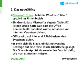 2. Das neueOffice
28.03.2012




              Microsoft Office bleibt die Windows “Killer”,
               speziell im Firmenbreich.
              Ein Grund, dass Microsoft’s eigener Tablet PC
               keinen Erfolg hatte war, dass die Office
               Kompatibilität sabotiert wurde, notabene von
               internen Verantwortlichen.
              Office wird auf Intel und ARM-basierenden
               Systemen laufen.
              Es stellt sich die Frage, ob das notwendige
               Redesign auf eine reine Touch-Oberfläche gelingt.
               Die Onenote App ist ein exzellentes Beispiel dafür,
               wie man es machen müsste.
 