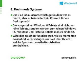 3. Dual-mode Systeme
28.03.2012




              Das iPad ist ausserordentlich gut in dem was es
               macht, aber es beinhaltet kein Konzept für ein
               Desktopgerät.
              Die vorgestellten Windows 8 Tablets sind nicht nur
               reine Tablets, sondern werden zum reinen Windows
               PC mit Maus und Tastatur, sobald man es eindockt.
              Wird dies so schön funktionieren, wie es momentan
               präsentiert wird, verfügen wir bald über Devices,
               welche Spass und ernsthaftes Arbeiten
               ermöglichen.
 