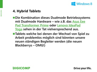 4. Hybrid Tablets
28.03.2012




              Die Kombination dieses Dualmode Betriebssystems
               mit Dualmode Hardware – wie z.B. das Asus Eee
               Pad Transformer Prime oder Lenovo IdeaPad
               Yoga sehen in der Tat vielversprechend aus.
              Tablets welche bei denen der Wechsel von Spiel zu
               Arbeit problemlos möglich sind könnten unsere
               neuen ständigen Begleiter werden (die neuen
               Blackberrys – OMG!)
 
