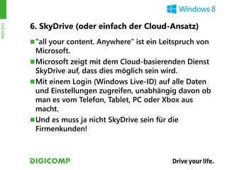 6. SkyDrive (oder einfach der Cloud-Ansatz)
28.03.2012




              “all your content. Anywhere” ist ein Leitspruch von
               Microsoft.
              Microsoft zeigt mit dem Cloud-basierenden Dienst
               SkyDrive auf, dass dies möglich sein wird.
              Mit einem Login (Windows Live-ID) auf alle Daten
               und Einstellungen zugreifen, unabhängig davon ob
               man es vom Telefon, Tablet, PC oder Xbox aus
               macht.
              Und es muss ja nicht SkyDrive sein für die
               Firmenkunden!
 