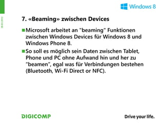 7. «Beaming» zwischen Devices
28.03.2012




              Microsoft arbeitet an "beaming" Funktionen
               zwischen Windows Devices für Windows 8 und
               Windows Phone 8.
              So soll es möglich sein Daten zwischen Tablet,
               Phone und PC ohne Aufwand hin und her zu
               “beamen”, egal was für Verbindungen bestehen
               (Bluetooth, Wi-Fi Direct or NFC).
 