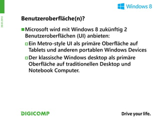 Benutzeroberfläche(n)?
28.03.2012




              Microsoft wird mit Windows 8 zukünftig 2
              Benutzeroberflächen (UI) anbieten:
               Ein Metro-style UI als primäre Oberfläche auf
                Tablets und anderen portablen Windows Devices
               Der klassische Windows desktop als primäre
                Oberfläche auf traditionellen Desktop und
                Notebook Computer.
 