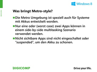 Was bringt Metro-style?
28.03.2012




              Die Metro Umgebung ist speziell auch für Systeme
               mit Akkus entwickelt worden.
              Nur eine oder (worst case) zwei Apps können in
               einem side-by-side multitasking Szenario
               verwendet werden.
              Nicht sichtbare Apps sind nicht eingeschaltet oder
               “suspended”, um den Akku zu schonen.
 