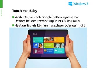 Touch me, Baby
28.03.2012




              Weder Apple noch Google hatten «grössere»
               Devices bei der Entwicklung ihrer OS im Fokus
              Heutige Tablets können nur schwer oder gar nicht
               mit beiden Händen bedient werden
              Die Daumen werden in Windows 8 beidseitig zur
               Bedienung eingesetzt
 