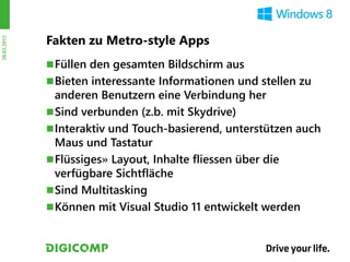 Fakten zu Metro-style Apps
28.03.2012




              Füllen den gesamten Bildschirm aus
              Bieten interessante Informationen und stellen zu
               anderen Benutzern eine Verbindung her
              Sind verbunden (z.b. mit Skydrive)
              Interaktiv und Touch-basierend, unterstützen auch
               Maus und Tastatur
              Flüssiges» Layout, Inhalte fliessen über die
               verfügbare Sichtfläche
              Sind Multitasking
              Können mit Visual Studio 11 entwickelt werden
 