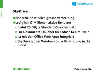 SkyDrive
28.03.2012




              Bisher keine wirklich grosse Verbreitung
              Lediglich 17 Millionen aktive Benutzer
               Bietet 25 GByte Standard-Speicherplatz
               Für Dokumente OK, aber für Fotos? 14.4 MPixel?

               Ist mit den Office Web Apps integriert

               SkyDrive ist bei Windows 8 die Verbindung in die
                Cloud
 
