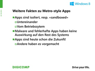 Weitere Fakten zu Metro-style Apps
03.10.2012




              Apps sind isoliert, resp. «sandboxed»
               Untereinander

               Vom  Betriebssytem
              Malware und fehlerhafte Apps haben keine
               Auswirkung auf den Rest des Systems
              Apps sind heute schon die Zukunft!
                Andere haben es vorgemacht
 