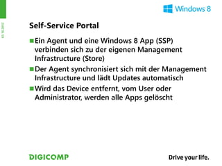 Self-Service Portal
03.10.2012




              Ein Agent und eine Windows 8 App (SSP)
               verbinden sich zu der eigenen Management
               Infrastructure (Store)
              Der Agent synchronisiert sich mit der Management
               Infrastructure und lädt Updates automatisch
              Wird das Device entfernt, vom User oder
               Administrator, werden alle Apps gelöscht
 