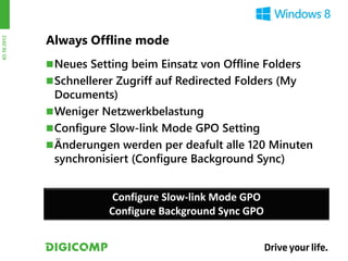 Always Offline mode
03.10.2012




              Neues Setting beim Einsatz von Offline Folders
              Schnellerer Zugriff auf Redirected Folders (My
               Documents)
              Weniger Netzwerkbelastung
              Configure Slow-link Mode GPO Setting
              Änderungen werden per deafult alle 120 Minuten
               synchronisiert (Configure Background Sync)


                          Configure Slow-link Mode GPO
                         Configure Background Sync GPO
 