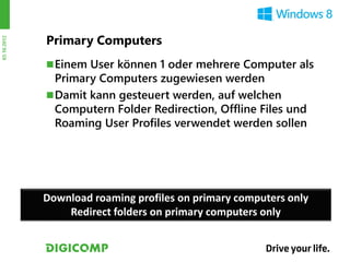 Primary Computers
03.10.2012




              Einem User können 1 oder mehrere Computer als
               Primary Computers zugewiesen werden
              Damit kann gesteuert werden, auf welchen
               Computern Folder Redirection, Offline Files und
               Roaming User Profiles verwendet werden sollen




             Download roaming profiles on primary computers only
                 Redirect folders on primary computers only
 