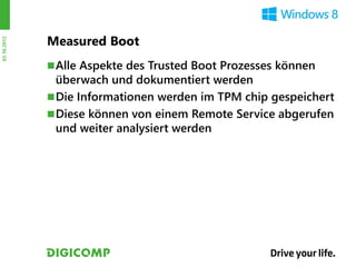 Measured Boot
03.10.2012




              Alle Aspekte des Trusted Boot Prozesses können
               überwach und dokumentiert werden
              Die Informationen werden im TPM chip gespeichert
              Diese können von einem Remote Service abgerufen
               und weiter analysiert werden
 