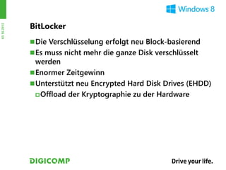 BitLocker
03.10.2012




              Die Verschlüsselung erfolgt neu Block-basierend
              Es muss nicht mehr die ganze Disk verschlüsselt
               werden
              Enormer Zeitgewinn
              Unterstützt neu Encrypted Hard Disk Drives (EHDD)
                Offload der Kryptographie zu der Hardware
 