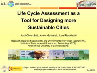 Life Cycle Assessment as a Tool for Designing more Sustainable Cities Project funded by the Spanish Ministry of the Environment A042/2007/3-10.1. and the project cRRescendo within the EU 6th FWP. Research group on Sustainability and Environmental Prevention (SosteniPrA). Institute of Environmental Science and Technology (ICTA)  Autonomous University of Barcelona (UAB) Jordi Oliver-Solà, Xavier Gabarrell, Joan Rieradevall April 2008 