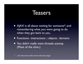 Teasers

• AJAX is all about waiting for someone*, and
    remembering what you were going to do
    when they got back to you.
• Functions : interactions :: objects : domains
• You didn't really want threads anyway.
    (Most of the time.)

*   user, web server, other server, wall clock, plugin
 