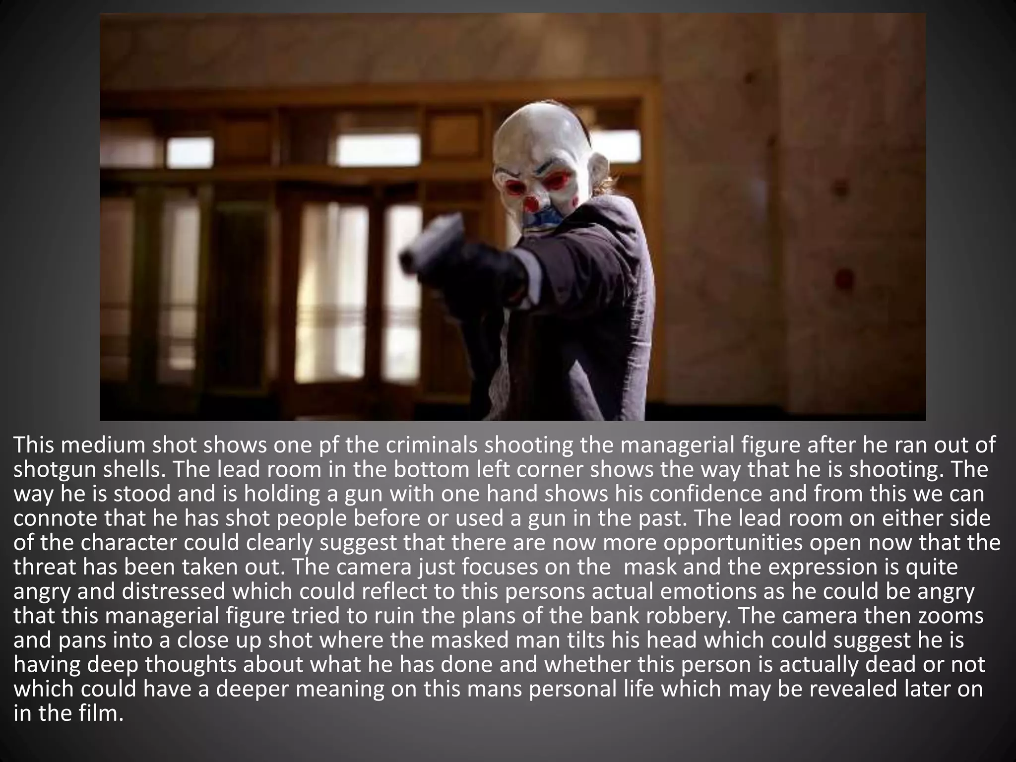 This medium shot shows one pf the criminals shooting the managerial figure after he ran out of
shotgun shells. The lead room in the bottom left corner shows the way that he is shooting. The
way he is stood and is holding a gun with one hand shows his confidence and from this we can
connote that he has shot people before or used a gun in the past. The lead room on either side
of the character could clearly suggest that there are now more opportunities open now that the
threat has been taken out. The camera just focuses on the mask and the expression is quite
angry and distressed which could reflect to this persons actual emotions as he could be angry
that this managerial figure tried to ruin the plans of the bank robbery. The camera then zooms
and pans into a close up shot where the masked man tilts his head which could suggest he is
having deep thoughts about what he has done and whether this person is actually dead or not
which could have a deeper meaning on this mans personal life which may be revealed later on
in the film.
 