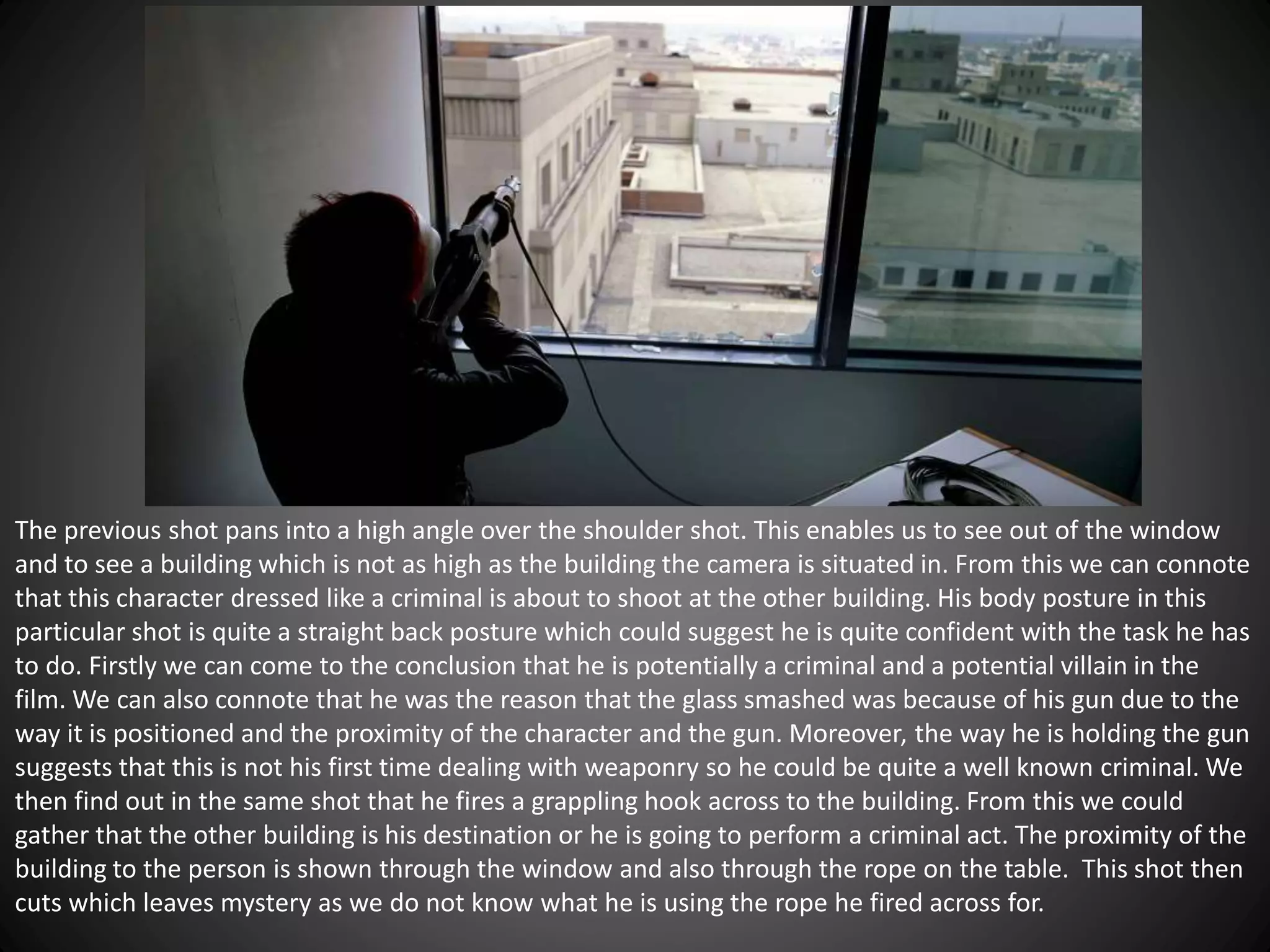 The previous shot pans into a high angle over the shoulder shot. This enables us to see out of the window
and to see a building which is not as high as the building the camera is situated in. From this we can connote
that this character dressed like a criminal is about to shoot at the other building. His body posture in this
particular shot is quite a straight back posture which could suggest he is quite confident with the task he has
to do. Firstly we can come to the conclusion that he is potentially a criminal and a potential villain in the
film. We can also connote that he was the reason that the glass smashed was because of his gun due to the
way it is positioned and the proximity of the character and the gun. Moreover, the way he is holding the gun
suggests that this is not his first time dealing with weaponry so he could be quite a well known criminal. We
then find out in the same shot that he fires a grappling hook across to the building. From this we could
gather that the other building is his destination or he is going to perform a criminal act. The proximity of the
building to the person is shown through the window and also through the rope on the table. This shot then
cuts which leaves mystery as we do not know what he is using the rope he fired across for.
 
