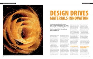 38 INGENIA INGENIA ISSUE 42 MARCH 2010 39
EMERGING TECHNOLOGYDESIGN DRIVES MATERIALS INNOVATION
DESIGN DRIVES
MATERIALS INNOVATION
Combining the traditionally different
fields of materials engineering and textile
design has the potential to transform many
aspects of our lives, writes Dr Raymond
Oliver FREng and Anne Toomey of the
Royal College of Art.
Textiles are everywhere, in every
part of our day-to-day lives.
There are micrometre-sized
textiles placed inside the body,
such as arterial stents;‘on-body’
textiles such as bandages and
clothing; and metre- or even
kilometre-scale textiles within
the built environment, such as
terraforming geotextiles used in
flood areas to prevent soil erosion.
Recent innovations
in materials science and
engineering have significantly
broadened the scope for the
uses of textiles. New textile
applications include glass,
ceramics, concrete, aramids and
carbon fibre composites. These
developments have moved
our understanding of textiles,
from being passive, simply
serving their design purposes of
being beautiful, hard wearing,
high performance or warm, to
becoming active or interactive.
One idea that has generated
a lot of interest is known as
‘smart’textiles. This has had
limited success to date, as it has
not proved easy to combine
intelligent information within
textiles, because traditional
silicon based systems and
devices are physically rigid and
so not particularly versatile, while
the very identity of textiles is
about flexibility and versatility.
New developments in
materials science and process
technology promise to change
this. Materials in the form of
conjugated conductive polymers,
where electrons are delocalised
within the polymer’s structure,
are now approaching amorphous
silicon in terms of electron
mobility and can therefore be
programmed in similar ways.
Functional polymeric materials
based on this approach are being
developed that exhibit a range
of useful electro-, photo- and
bio-active properties. There
are also existing materials
that offer shape-changing,
colour-changing and energy-
exchanging properties. Moreover,
they are not restricted to being
rigid or planar and can be woven
into fabrics, deposited as non-
woven thin films or processed
from solution. This enables them
to become printed sensors,
actuators, interconnectors and
simple transistors and even be
fabricated into very large (km2)
structures. The implications of
such developments offer an
opportunity for more radical,
rather than incremental,
change in the way we will
use textiles in the future.
FUTURE TEXTILES
The resulting materials have the
advantage of being conformable
and flexible. Active polymeric
materials which respond to
electrical, optical or biological
stimulus have the potential
to be spun into fibres, printed
as a coating or extruded as
thin multiple layers. These
three physical forms can then
generate interactive surfaces
and even 3D structures that
are determined by end-
use application, function or
aesthetics. To combine these
multifunctional properties into
products and new applications,
design should take place
alongside development, with
a focus on the individual user.
Active polymeric materials
can be processed in solution and
be used in the creation of 3D
product design. This provides
the basis for creating near-
transparent and conformable
logic and memory devices
that can be designed to be
embedded into nearly all
everyday objects, such as storage
surfaces, furniture, curtains and
carpets, and into many aspects of
people’s lives at work, at play and
at home. It also, critically, serves
to form the physical basis for
future Ambient Intelligence.
HEALTH, WELLBEING
AND SECURITY
Healthcare and wellbeing is
one of the key application
areas for smarter materials.
At the Royal College of Art
(RCA) we, and several partners,
are developing ‘smart’bandage
concepts to monitor and treat
different chronic wounds. If it
Textile Light Fitting. This reactive fabric is a combination of silver plated wire and luminescent yarn © Neil Musson MA RCA
 