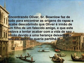 Encontrando Oliver, Sr. Bownlow faz de tudo para encontrar as origens do rapaz e acaba descobrindo que Oliver é irmão de um filho de um falecido amigo, e que este estava a tentar acabar com a vida de seu irmão devido a uma herança deixada por seu pai que não queria partilhá-la. 