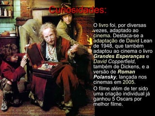 Curiosidades: O  livro  foi, por diversas vezes, adaptado ao  cinema . Destaca-se a  adaptação  de  David  Lean  de 1948, que também adaptou ao cinema o livro  Grandes Esperanças  e  David  Copperfield , também de Dickens, e a versão de  Roman   Polansky , lançada nos cinemas em  2005 . O filme além de ter sido uma criação individual já ganhou 5 Oscars por melhor filme. 