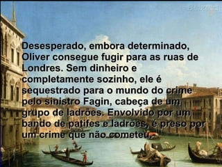 Desesperado, embora determinado, Oliver consegue fugir para as ruas de Londres. Sem dinheiro e completamente sozinho, ele é sequestrado para o mundo do crime pelo sinistro Fagin, cabeça de um grupo de ladrões. Envolvido por um bando de patifes e ladrões, é preso por um crime que não cometeu.  