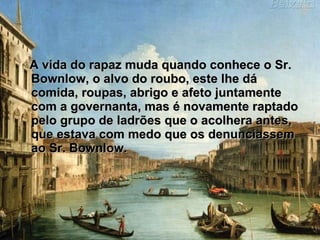 A vida do rapaz muda quando conhece o Sr. Bownlow, o alvo do roubo, este lhe dá comida, roupas, abrigo e afeto juntamente com a governanta, mas é novamente raptado pelo grupo de ladrões que o acolhera antes, que estava com medo que os denunciassem ao Sr. Bownlow.  