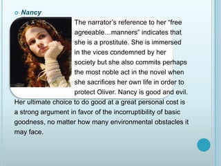 Nancy                                The narrator’s reference to her “free                                                      agreeable…manners” indicates that                                she is a prostitute. She is immersed                                in the vices condemned by her                                 society but she also commits perhaps                                the most noble act in the novel when                                she sacrifices her own life in order to                                protect Oliver. Nancy is good and evil.Her ultimate choice to do good at a great personal cost isa strong argument in favor of the incorruptibility of basicgoodness, no matter how many environmental obstacles itmay face.