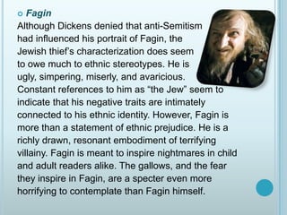 FaginAlthough Dickens denied that anti-Semitism had influenced his portrait of Fagin, the Jewish thief’s characterization does seem to owe much to ethnic stereotypes. He is ugly, simpering, miserly, and avaricious. Constant references to him as “the Jew” seem to indicate that his negative traits are intimately connected to his ethnic identity. However, Fagin is more than a statement of ethnic prejudice. He is a richly drawn, resonant embodiment of terrifying villainy. Fagin is meant to inspire nightmares in childand adult readers alike. The gallows, and the fearthey inspire in Fagin, are a specter even morehorrifying to contemplate than Fagin himself.