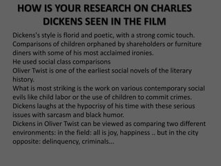HOW IS YOUR RESEARCH ON CHARLES
     DICKENS SEEN IN THE FILM
Dickens's style is florid and poetic, with a strong comic touch.
Comparisons of children orphaned by shareholders or furniture
diners with some of his most acclaimed ironies.
He used social class comparisons
Oliver Twist is one of the earliest social novels of the literary
history.
What is most striking is the work on various contemporary social
evils like child labor or the use of children to commit crimes.
Dickens laughs at the hypocrisy of his time with these serious
issues with sarcasm and black humor.
Dickens in Oliver Twist can be viewed as comparing two different
environments: in the field: all is joy, happiness .. but in the city
opposite: delinquency, criminals...
 