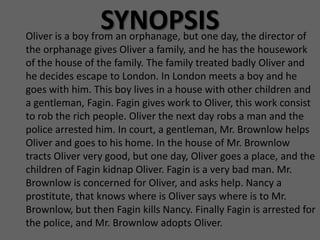 SYNOPSIS
Oliver is a boy from an orphanage, but one day, the director of
the orphanage gives Oliver a family, and he has the housework
of the house of the family. The family treated badly Oliver and
he decides escape to London. In London meets a boy and he
goes with him. This boy lives in a house with other children and
a gentleman, Fagin. Fagin gives work to Oliver, this work consist
to rob the rich people. Oliver the next day robs a man and the
police arrested him. In court, a gentleman, Mr. Brownlow helps
Oliver and goes to his home. In the house of Mr. Brownlow
tracts Oliver very good, but one day, Oliver goes a place, and the
children of Fagin kidnap Oliver. Fagin is a very bad man. Mr.
Brownlow is concerned for Oliver, and asks help. Nancy a
prostitute, that knows where is Oliver says where is to Mr.
Brownlow, but then Fagin kills Nancy. Finally Fagin is arrested for
the police, and Mr. Brownlow adopts Oliver.
 