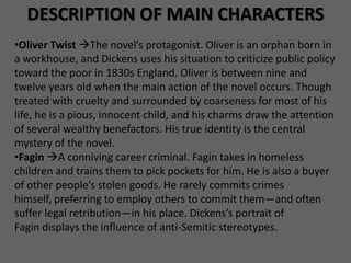 DESCRIPTION OF MAIN CHARACTERS
•Oliver Twist The novel’s protagonist. Oliver is an orphan born in
a workhouse, and Dickens uses his situation to criticize public policy
toward the poor in 1830s England. Oliver is between nine and
twelve years old when the main action of the novel occurs. Though
treated with cruelty and surrounded by coarseness for most of his
life, he is a pious, innocent child, and his charms draw the attention
of several wealthy benefactors. His true identity is the central
mystery of the novel.
•Fagin A conniving career criminal. Fagin takes in homeless
children and trains them to pick pockets for him. He is also a buyer
of other people’s stolen goods. He rarely commits crimes
himself, preferring to employ others to commit them—and often
suffer legal retribution—in his place. Dickens’s portrait of
Fagin displays the influence of anti-Semitic stereotypes.
 