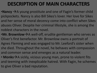 DESCRIPTION OF MAIN CHARACTERS
•Nancy A young prostitute and one of Fagin’s former child
pickpockets. Nancy is also Bill Sikes’s lover. Her love for Sikes
and her sense of moral decency come into conflict when Sikes
abuses Oliver. Despite her criminal lifestyle, she is among the
noblest characters in the novel.
•Mr. BrownlowA well-off, erudite gentleman who serves as
Oliver’s first benefactor. Mr. Brownlow owns a portrait of
Agnes Fleming and was engaged to Mr. Leeford’s sister when
she died. Throughout the novel, he behaves with compassion
and common sense and emerges as a natural leader.
• MonksA sickly, vicious young man, prone to violent fits
and teeming with inexplicable hatred. With Fagin, he schemes
to give Oliver a bad reputation.
 