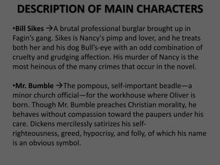 DESCRIPTION OF MAIN CHARACTERS
•Bill Sikes A brutal professional burglar brought up in
Fagin’s gang. Sikes is Nancy's pimp and lover, and he treats
both her and his dog Bull’s-eye with an odd combination of
cruelty and grudging affection. His murder of Nancy is the
most heinous of the many crimes that occur in the novel.

•Mr. Bumble The pompous, self-important beadle—a
minor church official—for the workhouse where Oliver is
born. Though Mr. Bumble preaches Christian morality, he
behaves without compassion toward the paupers under his
care. Dickens mercilessly satirizes his self-
righteousness, greed, hypocrisy, and folly, of which his name
is an obvious symbol.
 