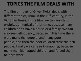 TOPICS THE FILM DEALS WITH
The film or novel of Oliver Twist, deals with
different topics, usual in the 19th century, in the
Victorian times. In the film, we can see child
exploitation typical of that time, because many
children don’t have a house or a family. We can
also see delinquency, because in this time there
were many rich people, and many poor
people, and then the poor children stole the rich
people. Finally we can see kidnapping, because
many men kidnapped children and forced them
to hard work.
 