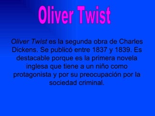 Oliver Twist es la segunda obra de Charles Dickens. Se publicó entre 1837 y 1839. Es destacable porque es la primera novela inglesa que tiene a un niño como protagonista y por su preocupación por la sociedad criminal. Oliver Twist