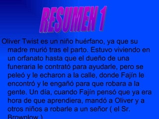 Oliver Twist es un niño huérfano, ya que su madre murió tras el parto. Estuvo viviendo en un orfanato hasta que el dueño de una funeraria le contrató para ayudarle, pero se peleó y le echaron a la calle, donde Fajín le encontró y le engañó para que robara a la gente. Un día, cuando Fajín pensó que ya era hora de que aprendiera, mandó a Oliver y a otros niños a robarle a un señor ( el Sr. Brownlow ). RESUMEN 1