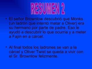 El señor Brownlow descubrió que Monks (un ladrón que intentó matar a Oliver) era su hermano por parte de padre. Eso le ayudó a descubrir lo que ocurría y a meter a Fajín en a cárcel. Al final todos los ladrones se van a la cárcel y Oliver Twist se queda a vivir con el Sr. Brownlow felizmente. RESUMEN 2