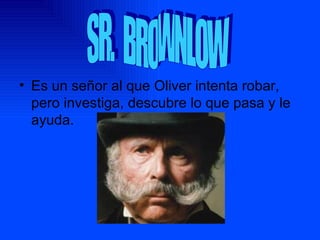 Es un señor al que Oliver intenta robar, pero investiga, descubre lo que pasa y le ayuda. SR. BROWNLOW