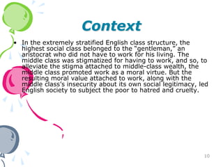 Context
• In the extremely stratified English class structure, the
  highest social class belonged to the “gentleman,” an
  aristocrat who did not have to work for his living. The
  middle class was stigmatized for having to work, and so, to
  alleviate the stigma attached to middle-class wealth, the
  middle class promoted work as a moral virtue. But the
  resulting moral value attached to work, along with the
  middle class’s insecurity about its own social legitimacy, led
  English society to subject the poor to hatred and cruelty.




                                                              10
 