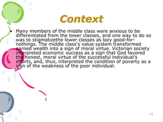 Context
• Many members of the middle class were anxious to be
  differentiated from the lower classes, and one way to do so
  was to stigmatizethe lower classes as lazy good-for-
  nothings. The middle class’s value system transformed
  earned wealth into a sign of moral virtue. Victorian society
  interpreted economic success as a sign that God favored
  the honest, moral virtue of the successful individual’s
  efforts, and, thus, interpreted the condition of poverty as a
  sign of the weakness of the poor individual.




                                                              11
 