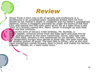 Review
•   Oliver Twist is born into a life of poverty and misfortune in a
    workhouse in an unnamed town. Orphaned almost from his first
    breath by his mother’s death in childbirth and his father’s unexplained
    absence, Oliver is meagerly provided for under the terms of the Poor
    Law, and spends the first nine years of his life at a baby farm in the
    'care' of a woman named Mrs. Mann. Oliver is brought up with little
    food and few comforts.
•   Around the time of Oliver's ninth birthday, Mr. Bumble, a
    parish beadle, removes Oliver from the baby farm and puts him to
    work picking oakum at the main workhouse. Oliver, who toils with
    very little food, remains in the workhouse for six months. One day,
    the desperately hungry boys decide to draw lots; the loser must ask
    for another portion of gruel. The task falls to Oliver, who at the next
    meal tremblingly comes forward, bowl in hand, and makes his famous
    request: "Please, sir, I want some more."




                                                                         16
 
