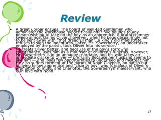 Review
•   A great uproar ensues. The board of well-fed gentlemen who
    administer the workhouse hypocritically offer five pounds to any
    person wishing to take on the boy as an apprentice. A brutal chimney
    sweep almost claims Oliver, however, when he begs despairingly not
    to be sent away with "that dreadful man", a kindly old magistrate
    refuses to sign the indentures. Later, Mr. Sowerberry, an undertaker
    employed by the parish, took Oliver into his service.
•   He treats Oliver better, and because of the boy's sorrowful
    countenance, uses him as a mourner at children’s funerals. However,
    Mr. Sowerberry is in an unhappy marriage, and his wife takes an
    immediate dislike to Oliver — primarily because her husband seems to
    like him — and loses few opportunities to underfeed and mistreat him.
    He also suffers torment at the hands of Noah Claypole, an oafish but
    bullying fellow apprentice and "charity boy" who is jealous of Oliver’s
    promotion to mute, and Charlotte, the Sowerberrys' maidservant, who
    is in love with Noah.




                                                                        17
 