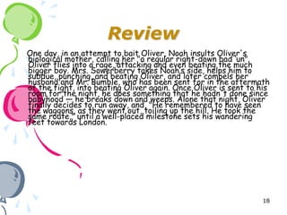 Review
One day, in an attempt to bait Oliver, Noah insults Oliver's
biological mother, calling her "a regular right-down bad ‘un".
Oliver flies into a rage, attacking and even beating the much
bigger boy. Mrs. Sowerberry takes Noah’s side, helps him to
subdue, punching, and beating Oliver, and later compels her
husband and Mr. Bumble, who has been sent for in the aftermath
of the fight, into beating Oliver again. Once Oliver is sent to his
room for the night, he does something that he hadn't done since
babyhood — he breaks down and weeps. Alone that night, Oliver
finally decides to run away, and, "He remembered to have seen
the waggons, as they went out, toiling up the hill. He took the
same route," until a well-placed milestone sets his wandering
feet towards London.




                                                                 18
 