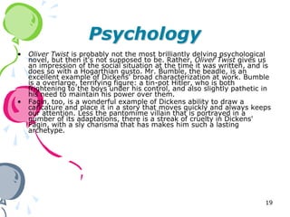 Psychology
•   Oliver Twist is probably not the most brilliantly delving psychological
    novel, but then it's not supposed to be. Rather, Oliver Twist gives us
    an impression of the social situation at the time it was written, and is
    does so with a Hogarthian gusto. Mr. Bumble, the beadle, is an
    excellent example of Dickens' broad characterization at work. Bumble
    is a overlarge, terrifying figure: a tin-pot Hitler, who is both
    frightening to the boys under his control, and also slightly pathetic in
    his need to maintain his power over them.
•   Fagin, too, is a wonderful example of Dickens ability to draw a
    caricature and place it in a story that moves quickly and always keeps
    our attention. Less the pantomime villain that is portrayed in a
    number of its adaptations, there is a streak of cruelty in Dickens'
    Fagin, with a sly charisma that has makes him such a lasting
    archetype.




                                                                          19
 