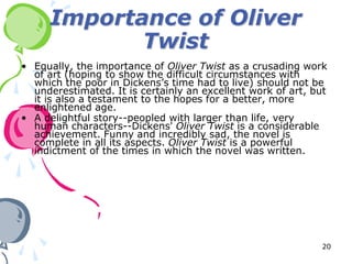 Importance of Oliver
            Twist
• Equally, the importance of Oliver Twist as a crusading work
  of art (hoping to show the difficult circumstances with
  which the poor in Dickens’s time had to live) should not be
  underestimated. It is certainly an excellent work of art, but
  it is also a testament to the hopes for a better, more
  enlightened age.
• A delightful story--peopled with larger than life, very
  human characters--Dickens' Oliver Twist is a considerable
  achievement. Funny and incredibly sad, the novel is
  complete in all its aspects. Oliver Twist is a powerful
  indictment of the times in which the novel was written.




                                                             20
 