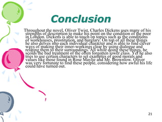 Conclusion
Throughout the novel, Oliver Twist, Charles Dickens uses many of his
 strengths of description to make his point on the condition of the poor
 in London. Dickens is able to touch on topics such as the conditions
 of workhouses, prostitution, and burglary. On top of all these things
 he also delves into each individual character and is able to find clever
 ways of making their inner-workings clear by using dialogue and
 relating them to their surroundings. All while doing these things, he
 scolds the bad treatment of the often forgotten lower class. Yet he also
 tries to use certain characters to set examples of good morals and
 values like those found in Rose Maylie and Mr. Brownlow. Oliver
 was very fortunate to find these people, considering how awful his life
 could have turned out.




                                                                      21
 