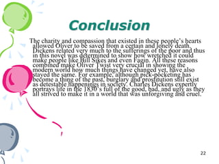 Conclusion
The charity and compassion that existed in these people‘s hearts
 allowed Oliver to be saved from a certain and lonely death.
 Dickens related very much to the sufferings of the poor and thus
 in this novel was determined to show how wretched it could
 make people like Bill Sikes and even Fagin. All these reasons
 combined make Oliver Twist very crucial in showing the
 modern world how much things have changed yet, have also
 stayed the same. For example, although pick-pocketing has
 become a thing of the past, burglary and prostitution still exist
 as detestable happenings in society. Charles Dickens expertly
 portrays life in the 1830‘s full of the good, bad, and ugly as they
 all strived to make it in a world that was unforgiving and cruel.




                                                                  22
 